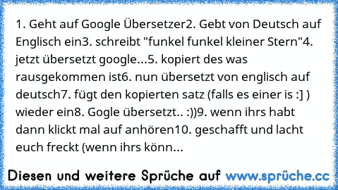 1. Geht auf Google Übersetzer
2. Gebt von Deutsch auf Englisch ein
3. schreibt "funkel funkel kleiner Stern"
4. jetzt übersetzt google...
5. kopiert des was rausgekommen ist
6. nun übersetzt von englisch auf deutsch
7. fügt den kopierten satz (falls es einer is :] ) wieder ein
8. Gogle übersetzt.. :))
9. wenn ihrs habt dann klickt mal auf anhören
10. geschafft und lacht euch freckt (wenn ihrs k...