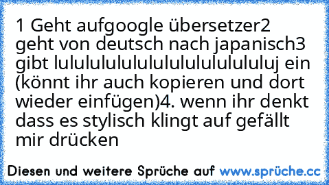 1 Geht aufgoogle übersetzer
2 geht von deutsch nach japanisch
3 gibt lulululululululululululululuj ein (könnt ihr auch kopieren und dort wieder einfügen)
4. wenn ihr denkt dass es stylisch klingt auf gefällt mir drücken