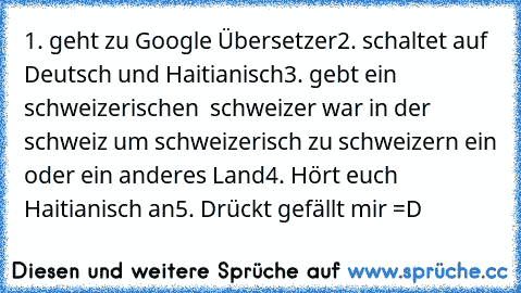 1. geht zu Google Übersetzer
2. schaltet auf Deutsch und Haitianisch
3. gebt ein schweizerischen  schweizer war in der schweiz um schweizerisch zu schweizern ein oder ein anderes Land
4. Hört euch Haitianisch an
5. Drückt gefällt mir =D