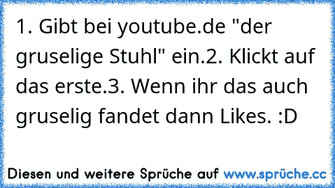 1. Gibt bei youtube.de "der gruselige Stuhl" ein.
2. Klickt auf das erste.
3. Wenn ihr das auch gruselig fandet dann Likes. :D