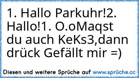 1. Hallo Parkuhr!
2. Hallo!
1. O.o
Maqst du auch KeKs3,dann drück Gefällt mir =)