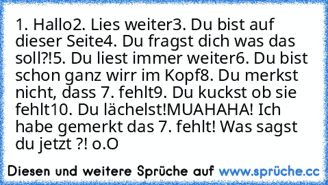 1. Hallo
2. Lies weiter
3. Du bist auf dieser Seite
4. Du fragst dich was das soll?!
5. Du liest immer weiter
6. Du bist schon ganz wirr im Kopf
8. Du merkst nicht, dass 7. fehlt
9. Du kuckst ob sie fehlt
10. Du lächelst!
MUAHAHA! Ich habe gemerkt das 7. fehlt! Was sagst du jetzt ?! o.O