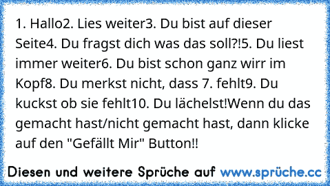 1. Hallo
2. Lies weiter
3. Du bist auf dieser Seite
4. Du fragst dich was das soll?!
5. Du liest immer weiter
6. Du bist schon ganz wirr im Kopf
8. Du merkst nicht, dass 7. fehlt
9. Du kuckst ob sie fehlt
10. Du lächelst!
Wenn du das gemacht hast/nicht gemacht hast, dann klicke auf den "Gefällt Mir" Button!!