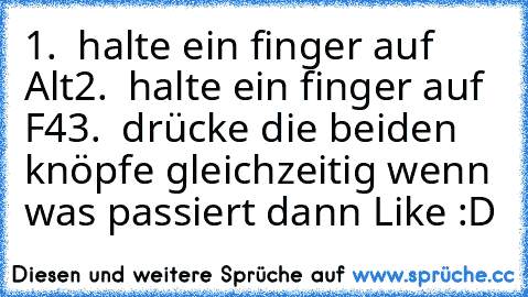 1.  halte ein finger auf Alt
2.  halte ein finger auf F4
3.  drücke die beiden knöpfe gleichzeitig 
wenn was passiert dann Like :D