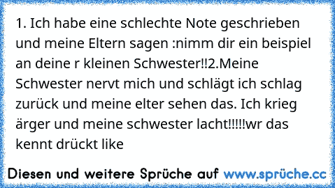 1. Ich habe eine schlechte Note geschrieben und meine Eltern sagen :nimm dir ein beispiel an deine r kleinen Schwester!!
2.Meine Schwester nervt mich und schlägt ich schlag zurück und meine elter sehen das. Ich krieg ärger und meine schwester lacht!!!!!
wr das kennt drückt like