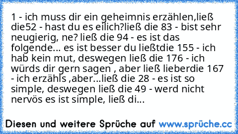 1 - ich muss dir ein geheimnis erzählen,ließ die
5
2 - hast du es eilich?ließ die 8
3 - bist sehr neugierig, ne? ließ die 9
4 - es ist das folgende... es ist besser du ließt
die 15
5 - ich hab kein mut, deswegen ließ die 17
6 - ich würds dir gern sagen , aber ließ lieber
die 16
7 - ich erzähls ,aber...ließ die 2
8 - es ist so simple, deswegen ließ die 4
9 - werd nicht nervös es ist simple, ließ...