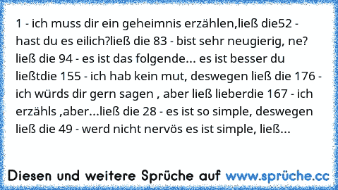 1 - ich muss dir ein geheimnis erzählen,ließ die
5
2 - hast du es eilich?ließ die 8
3 - bist sehr neugierig, ne? ließ die 9
4 - es ist das folgende... es ist besser du ließt
die 15
5 - ich hab kein mut, deswegen ließ die 17
6 - ich würds dir gern sagen , aber ließ lieber
die 16
7 - ich erzähls ,aber...ließ die 2
8 - es ist so simple, deswegen ließ die 4
9 - werd nicht nervös es ist simple, ließ...