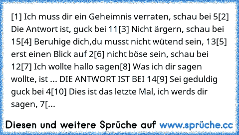 [1] Ich muss dir ein Geheimnis verraten, schau bei 5
[2] Die Antwort ist, guck bei 11
[3] Nicht ärgern, schau bei 15
[4] Beruhige dich,du musst nicht wütend sein, 13
[5] erst einen Blick auf 2
[6] nicht böse sein, schau bei 12
[7] Ich wollte hallo sagen
[8] Was ich dir sagen wollte, ist ... DIE ANTWORT IST BEI 14
[9] Sei geduldig guck bei 4
[10] Dies ist das letzte Mal, ich werds dir sagen, 7
[...