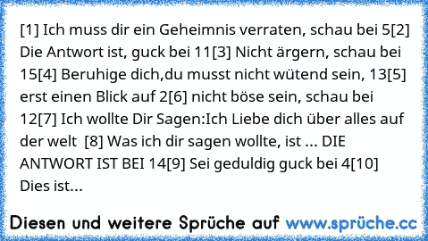 [1] Ich muss dir ein Geheimnis verraten, schau bei 5
[2] Die Antwort ist, guck bei 11
[3] Nicht ärgern, schau bei 15
[4] Beruhige dich,du musst nicht wütend sein, 13
[5] erst einen Blick auf 2
[6] nicht böse sein, schau bei 12
[7] Ich wollte Dir Sagen:Ich Liebe dich über alles auf der welt ♥ ♥
[8] Was ich dir sagen wollte, ist ... DIE ANTWORT IST BEI 14
[9] Sei geduldig guck bei 4
[10] Dies ist...