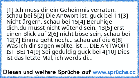 [1] Ich muss dir ein Geheimnis verraten, schau bei 5
[2] Die Antwort ist, guck bei 11
[3] Nicht ärgern, schau bei 15
[4] Beruhige dich,du musst nicht wütend sein, 13
[5] erst einen Blick auf 2
[6] nicht böse sein, schau bei 12
[7] Einma geht noch... schau auf die 6
[8] Was ich dir sagen wollte, ist ... DIE ANTWORT IST BEI 14
[9] Sei geduldig guck bei 4
[10] Dies ist das letzte Mal, ich werds di...