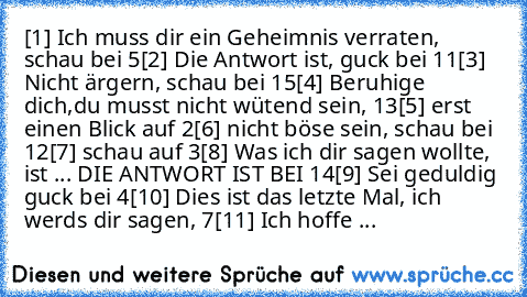 [1] Ich muss dir ein Geheimnis verraten, schau bei 5
[2] Die Antwort ist, guck bei 11
[3] Nicht ärgern, schau bei 15
[4] Beruhige dich,du musst nicht wütend sein, 13
[5] erst einen Blick auf 2
[6] nicht böse sein, schau bei 12
[7] schau auf 3
[8] Was ich dir sagen wollte, ist ... DIE ANTWORT IST BEI 14
[9] Sei geduldig guck bei 4
[10] Dies ist das letzte Mal, ich werds dir sagen, 7
[11] Ich hof...