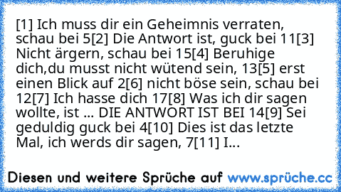 [1] Ich muss dir ein Geheimnis verraten, schau bei 5
[2] Die Antwort ist, guck bei 11
[3] Nicht ärgern, schau bei 15
[4] Beruhige dich,du musst nicht wütend sein, 13
[5] erst einen Blick auf 2
[6] nicht böse sein, schau bei 12
[7] Ich hasse dich 17
[8] Was ich dir sagen wollte, ist ... DIE ANTWORT IST BEI 14
[9] Sei geduldig guck bei 4
[10] Dies ist das letzte Mal, ich werds dir sagen, 7
[11] I...