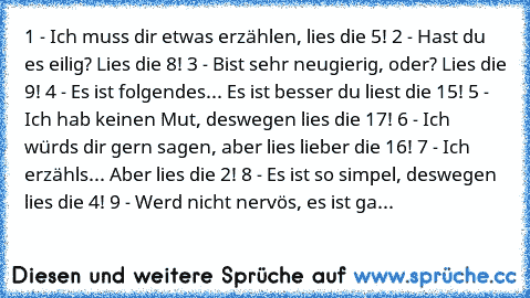 1 - Ich muss dir etwas erzählen, lies die 5!
 2 - Hast du es eilig? Lies die 8!
 3 - Bist sehr neugierig, oder? Lies die 9!
 4 - Es ist folgendes... Es ist besser du liest die 15!
 5 - Ich hab keinen Mut, deswegen lies die 17!
 6 - Ich würds dir gern sagen, aber lies lieber die 16!
 7 - Ich erzähls... Aber lies die 2!
 8 - Es ist so simpel, deswegen lies die 4!
 9 - Werd nicht nervös, es ist ga...