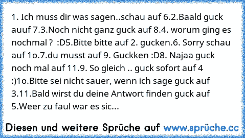 1. Ich muss dir was sagen..schau auf 6.
2.Baald guck auuf 7.
3.Noch nicht ganz guck auf 8.
4. worum ging es nochmal ?  :D
5.Bitte bitte auf 2. gucken.
6. Sorry schau auf 1o.
7.du musst auf 9. Guckken :D
8. Najaa guck noch mal auf 11.
9. So gleich .. guck sofort auf 4  :)
1o.Bitte sei nicht sauer, wenn ich sage guck auf 3.
11.Bald wirst du deine Antwort finden guck auf 5.
Weer zu faul war es sich g...