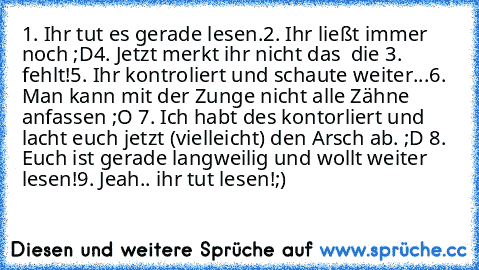 1. Ihr tut es gerade lesen.
2. Ihr ließt immer noch ;D
4. Jetzt merkt ihr nicht das  die 3. fehlt!
5. Ihr kontroliert und schaute weiter...
6. Man kann mit der Zunge nicht alle Zähne anfassen ;O 
7. Ich habt des kontorliert und lacht euch jetzt (vielleicht) den Arsch ab. ;D 
8. Euch ist gerade langweilig und wollt weiter lesen!
9. Jeah.. ihr tut lesen!;) ♥