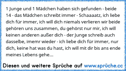 1 Junge und 1 Mädchen haben sich gefunden - beide 14 - das Mädchen schreibt immer - Schaaaatz, ich liebe dich für immer, ich will dich niemals verlieren wir beide gehören uns zusammen, du gehörst nur mir, ich will keinen anderen außer dich - der Junge schreib auch dasselbe, imemr wieder - ich liebe dich für immer, nur dich, keine hat was du hast, ich will mit dir bis ans ende meines Lebens gehe...