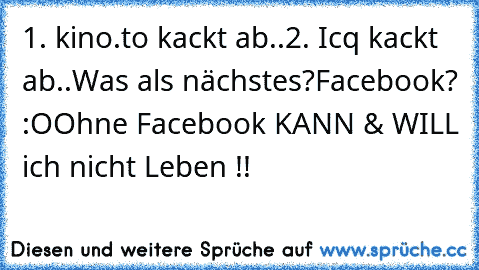 1. kino.to kackt ab..
2. Icq kackt ab..
Was als nächstes?
Facebook? :O
Ohne Facebook KANN & WILL ich nicht Leben !!