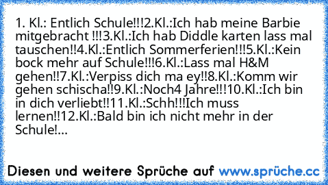 1. Kl.: Entlich Schule!!!
2.Kl.:Ich hab meine Barbie mitgebracht !!!
3.Kl.:Ich hab Diddle karten lass mal tauschen!!
4.Kl.:Entlich Sommerferien!!!
5.Kl.:Kein bock mehr auf Schule!!!
6.Kl.:Lass mal H&M gehen!!
7.Kl.:Verpiss dich ma ey!!
8.Kl.:Komm wir gehen schischa!!
9.Kl.:Noch4 Jahre!!!
10.Kl.:Ich bin in dich verliebt!!
11.Kl.:Schh!!!Ich muss lernen!!
12.Kl.:Bald bin ich nicht mehr in der Schule!...