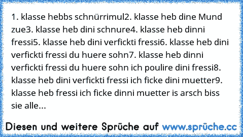 1. klasse hebbs schnürrimul
2. klasse heb dine Mund zue
3. klasse heb dini schnure
4. klasse heb dinni fressi
5. klasse heb dini verfickti fressi
6. klasse heb dini verfickti fressi du huere sohn
7. klasse heb dinni verfickti fressi du huere sohn ich poulire dini fressi
8. klasse heb dini verfickti fressi ich ficke dini muetter
9. klasse heb fressi ich ficke dinni muetter is arsch biss sie alle...