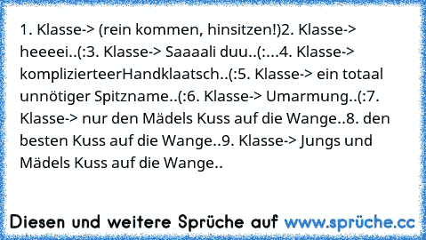 1. Klasse-> (rein kommen, hinsitzen!)
2. Klasse-> heeeei..(:
3. Klasse-> Saaaali duu..(:
...4. Klasse-> komplizierteer
Handklaatsch..(:
5. Klasse-> ein totaal unnötiger Spitzname..(:
6. Klasse-> Umarmung..(:
7. Klasse-> nur den Mädels Kuss auf die Wange..♥
8. den besten Kuss auf die Wange..♥
9. Klasse-> Jungs und Mädels Kuss auf die Wange..♥