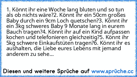 1. Könnt ihr eine Woche lang bluten und so tun als ob nichts wäre?
2. Könnt ihr ein 50cm großes Baby durch ein 9cm Loch quetschen?
3. Könnt ihr ein 3kg schweres Baby 9 Monate lang in eurem Bauch tragen?
4. Könnt ihr auf ein Kind aufpassen kochen und telefonieren gleichzeitig?
5. Könnt ihr 5kg schwere Einkaufstüten tragen?
6. Könnt ihr es aushalten, die Liebe eures Lebens mit jemand anderem zu s...