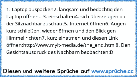 1. Laptop auspacken
2. langsam und bedächtig den Laptop öffnen...
3. einschalten
4. sich überzeugen ob der Sitznachbar zuschaut
5. Internet öffnen
6. Augen kurz schließen, wieder öffnen und den Blick gen Himmel richten
7. kurz einatmen und diesen Link öffnen:
http://www.myit-media.de/the_end.html
8. Den Gesichtsausdruck des Nachbarn beobachten
:D