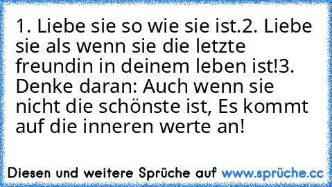 1. Liebe sie so wie sie ist.
2. Liebe sie als wenn sie die letzte freundin in deinem leben ist!
3. Denke daran: Auch wenn sie nicht die schönste ist, Es kommt auf die inneren werte an!