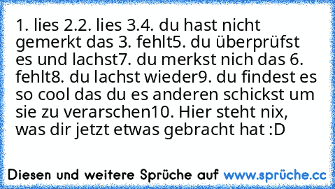 1. lies 2.
2. lies 3.
4. du hast nicht gemerkt das 3. fehlt
5. du überprüfst es und lachst
7. du merkst nich das 6. fehlt
8. du lachst wieder
9. du findest es so cool das du es anderen schickst um sie zu verarschen
10. Hier steht nix, was dir jetzt etwas gebracht hat :D