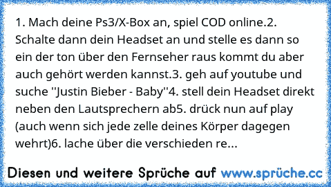 1. Mach deine Ps3/X-Box an, spiel COD online.
2. Schalte dann dein Headset an und stelle es dann so ein der ton über den Fernseher raus kommt du aber auch gehört werden kannst.
3. geh auf youtube und suche ''Justin Bieber - Baby''
4. stell dein Headset direkt neben den Lautsprechern ab
5. drück nun auf play (auch wenn sich jede zelle deines Körper dagegen wehrt)
6. lache über die verschieden re...