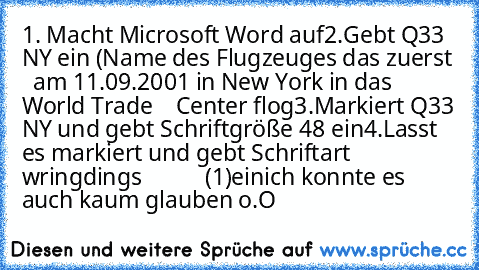 1. Macht Microsoft Word auf
2.Gebt Q33 NY ein (Name des Flugzeuges das zuerst
   am 11.09.2001 in New York in das World Trade
    Center flog
3.Markiert Q33 NY und gebt Schriftgröße 48 ein
4.Lasst es markiert und gebt Schriftart wringdings           (1)ein
ich konnte es auch kaum glauben o.O