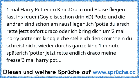 1 mal Harry Potter im Kino.
Draco und Blaise fliegen fast ins feuer (Goyle ist schon drin xD) Potte und die andren sind schon am rausfliegen.
ich 'potte du arsch rette jetzt sofort draco oder ich bring dich um'
2 mal harry potter im kino
gleiche stelle 
ich denk mir 'nein du schreist nicht wieder durchs ganze kino'
1 minute später
ich 'potter jetzt rette endlich draco meine fresse'
3 mal harry ...