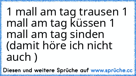 1 mall am tag trausen 1 mall am tag küssen 1 mall am tag sinden (damit höre ich nicht auch )