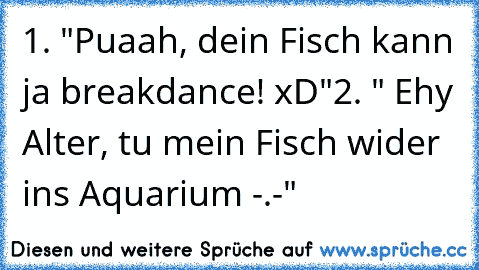 1. "Puaah, dein Fisch kann ja breakdance! xD"
2. " Ehy Alter, tu mein Fisch wider ins Aquarium -.-"