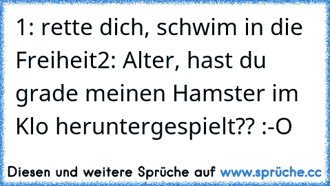 1: rette dich, schwim in die Freiheit
2: Alter, hast du grade meinen Hamster im Klo heruntergespielt?? :-O