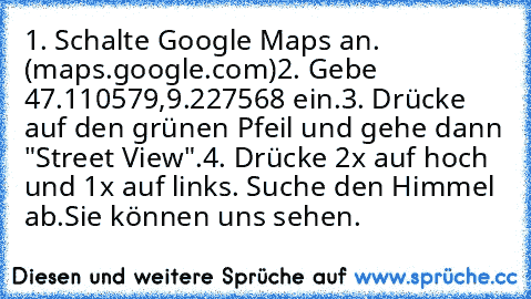 1. Schalte Google Maps an. (maps.google.com)
2. Gebe 47.110579,9.227568 ein.
3. Drücke auf den grünen Pfeil und gehe dann "Street View".
4. Drücke 2x auf hoch und 1x auf links. Suche den Himmel ab.
Sie können uns sehen.