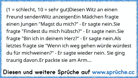 (1 = schlecht, 10 = sehr gut)
Diesen Witz an einen Freund sendenWitz anzeigenEin Mädchen fragte einen Jungen "Magst du mich?" - Er sagte nein.
Sie fragte "Findest du mich hübsch?" - Er sagte nein.
Sie fragte "Bin ich in deinem Herz?" - Er sagte nein.
Als letztes fragte sie "Wenn ich weg gehen würde würdest du für mich
weinen?" - Er sagte wieder nein. Sie ging traurig davon.
Er packte sie am Arm...