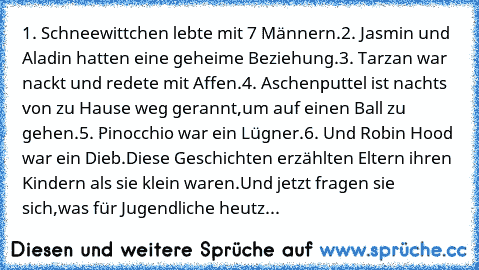 1. Schneewittchen lebte mit 7 Männern.
2. Jasmin und Aladin hatten eine geheime Beziehung.
3. Tarzan war nackt und redete mit Affen.
4. Aschenputtel ist nachts von zu Hause weg gerannt,
um auf einen Ball zu gehen.
5. Pinocchio war ein Lügner.
6. Und Robin Hood war ein Dieb.
Diese Geschichten erzählten Eltern ihren Kindern als sie klein waren.
Und jetzt fragen sie sich,
was für Jugendliche heutzuta...