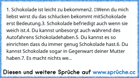 1. Schokolade ist leicht zu bekommen…
2. “Wenn du mich liebst wirst du das schlucken” bekommt mit
Schokolade erst Bedeutung.
3. Schokolade befriedigt auch wenn sie weich ist.
4. Du kannst unbesorgt auch während des Autofahrens Schokolade
haben.
5. Du kannst es so einrichten dass du immer genug Schokolade hast.
6. Du kannst Schokolade sogar in Gegenwart deiner Mutter haben.
7. Es macht nichts wenn ...