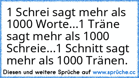 1 Schrei sagt mehr als 1000 Worte...
1 Träne sagt mehr als 1000 Schreie...
1 Schnitt sagt mehr als 1000 Tränen.