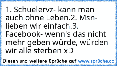 1. Schuelervz
- kann man auch ohne Leben.
2. Msn
- lieben wir einfach.
3. Facebook
- wenn's das nicht mehr geben würde, würden wir alle sterben xD