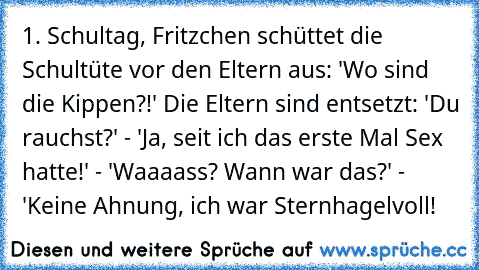 1. Schultag, Fritzchen schüttet die Schultüte vor den Eltern aus: 'Wo sind die Kippen?!' Die Eltern sind entsetzt: 'Du rauchst?' - 'Ja, seit ich das erste Mal Sex hatte!' - 'Waaaass? Wann war das?' - 'Keine Ahnung, ich war Sternhagelvoll!