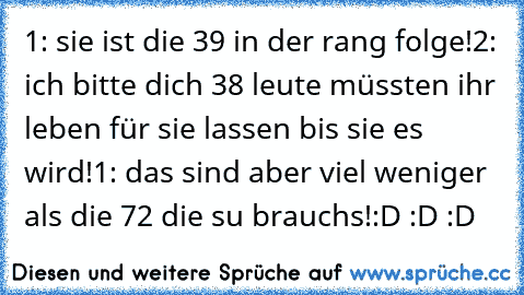 1: sie ist die 39 in der rang folge!
2: ich bitte dich 38 leute müssten ihr leben für sie lassen bis sie es wird!
1: das sind aber viel weniger als die 72 die su brauchs!
:D :D :D