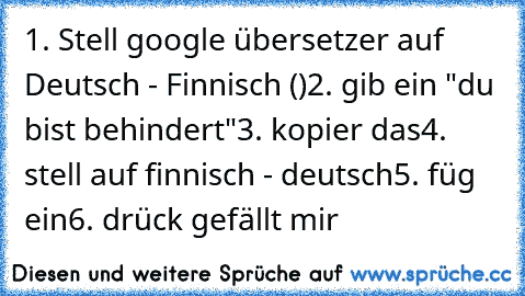 1. Stell google übersetzer auf Deutsch - Finnisch (♥)
2. gib ein "du bist behindert"
3. kopier das
4. stell auf finnisch - deutsch
5. füg ein
6. drück gefällt mir