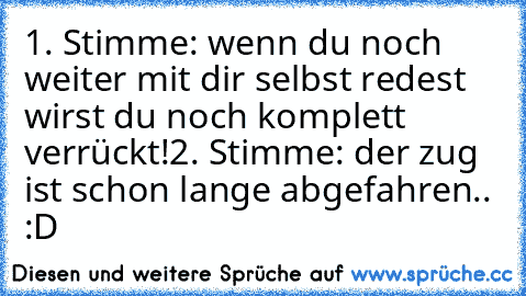 1. Stimme: wenn du noch weiter mit dir selbst redest wirst du noch komplett verrückt!
2. Stimme: der zug ist schon lange abgefahren.. :D