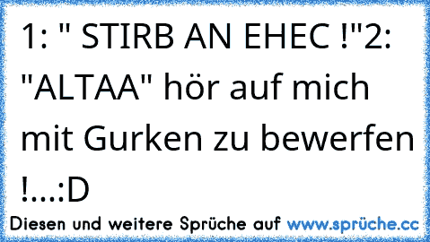 1: " STIRB AN EHEC !"
2: "ALTAA" hör auf mich mit Gurken zu bewerfen !...:D