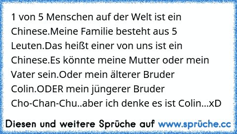 1 von 5 Menschen auf der Welt ist ein Chinese.Meine Familie besteht aus 5 Leuten.Das heißt einer von uns ist ein Chinese.Es könnte meine Mutter oder mein Vater sein.Oder mein älterer Bruder Colin.ODER mein jüngerer Bruder Cho-Chan-Chu..aber ich denke es ist Colin...xD