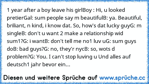 1 year after a boy leave his girl
Boy : Hi, u looked pretier
Gal: sum people say m beautiful
B: ya. Beautiful, briliant, n kind, i know dat. So, how's dat lucky guy
G: m single
B: don't u want 2 make a relationship wid sum1?
G: i want
B: don't tell me no1 luv u
G: sum guys do
B: bad guys?
G: no, they'r nyc
B: so, wots d problem?
G: You. I can't stop luving u 
Und alles auf deutsch
1 jahr bevor ...