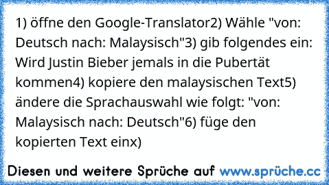 1) öffne den Google-Translator
2) Wähle "von: Deutsch nach: Malaysisch"
3) gib folgendes ein: Wird Justin Bieber jemals in die Pubertät kommen
4) kopiere den malaysischen Text
5) ändere die Sprachauswahl wie folgt: "von: Malaysisch nach: Deutsch"
6) füge den kopierten Text ein
x)