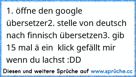 1. öffne den google übersetzer
2. stelle von deutsch nach finnisch übersetzen
3. gib 15 mal ä ein  
klick gefällt mir wenn du lachst :DD