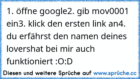 1. öffne google
2. gib mov0001 ein
3. klick den ersten link an
4. du erfährst den namen deines lovers
hat bei mir auch funktioniert :O
:D